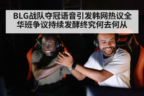 BLG战队夺冠语音引发韩网热议全华班争议持续发酵终究何去何从